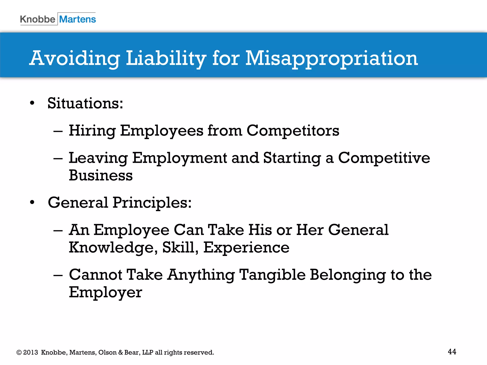 44© 2013 Knobbe, Martens, Olson & Bear, LLP all rights reserved.
Avoiding Liability for Misappropriation
• Situations:
– Hiring Employees from Competitors
– Leaving Employment and Starting a Competitive
Business
• General Principles:
– An Employee Can Take His or Her General
Knowledge, Skill, Experience
– Cannot Take Anything Tangible Belonging to the
Employer
 
