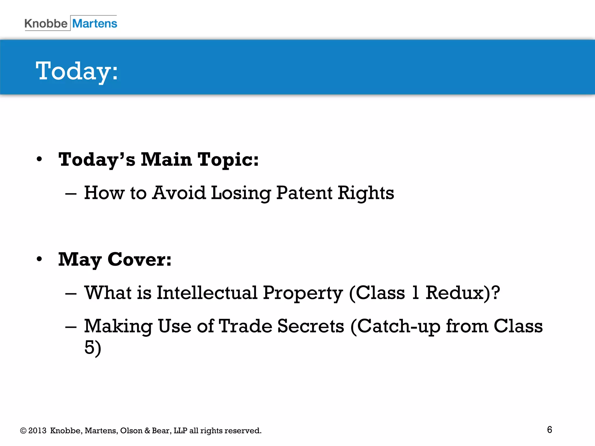 6© 2013 Knobbe, Martens, Olson & Bear, LLP all rights reserved.
Today:
• Today’s Main Topic:
– How to Avoid Losing Patent Rights
• May Cover:
– What is Intellectual Property (Class 1 Redux)?
– Making Use of Trade Secrets (Catch-up from Class
5)
 