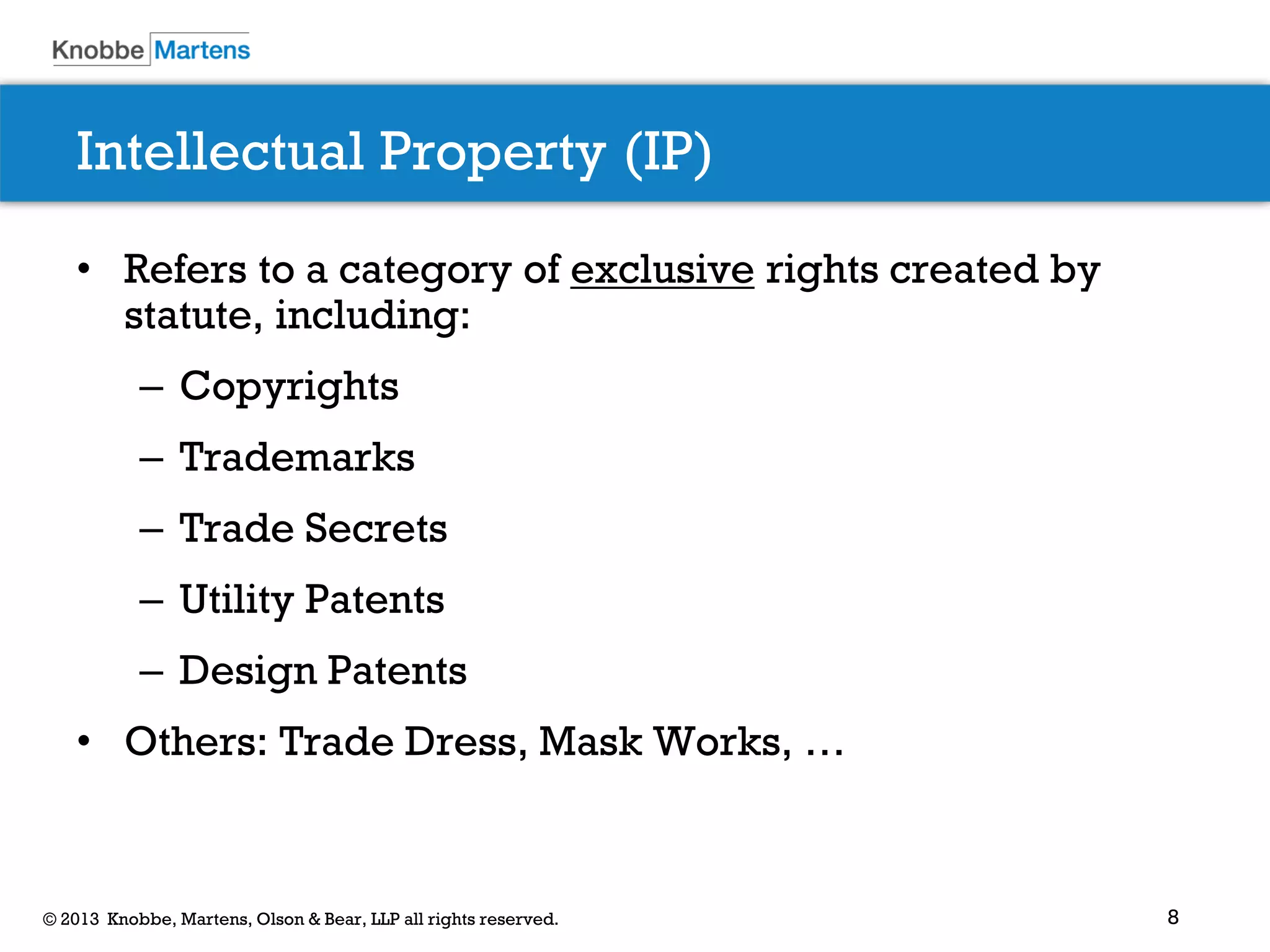 8© 2013 Knobbe, Martens, Olson & Bear, LLP all rights reserved.
Intellectual Property (IP)
• Refers to a category of exclusive rights created by
statute, including:
– Copyrights
– Trademarks
– Trade Secrets
– Utility Patents
– Design Patents
• Others: Trade Dress, Mask Works, …
 