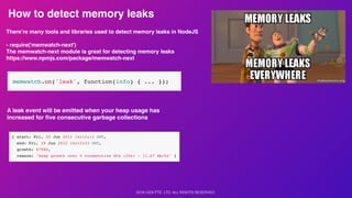 2018 UIZA PTE. LTD. ALL RIGHTS RESERVED.
How to detect memory leaks
There’re many tools and libraries used to detect memory leaks in NodeJS
- require('memwatch-next')
The memwatch-next module is great for detecting memory leaks
https://www.npmjs.com/package/memwatch-next
A leak event will be emitted when your heap usage has
increased for ﬁve consecutive garbage collections
 