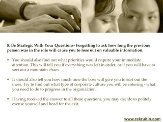 www.rekruitin.com
8. Be Strategic With Your Questions- Forgetting to ask how long the previous
person was in the role will cause you to lose out on valuable information.
 You should also find out what priorities would require your immediate
attention. This will tell you if everything was left in order, or if you will have to
sort out a mountain chaos.
 It should also tell you how much time the boss will give you to sort out the
mess. Try to find out what type of corporate culture you will be entering - what
you need to do to progress in the organization.
 Having received the answer to all these questions, you may decide to politely
excuse yourself and head for the exit.
 