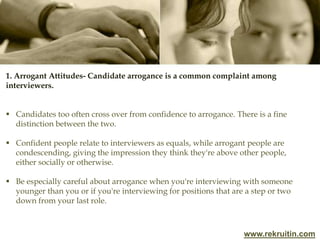 www.rekruitin.com
1. Arrogant Attitudes- Candidate arrogance is a common complaint among
interviewers.
 Candidates too often cross over from confidence to arrogance. There is a fine
distinction between the two.
 Confident people relate to interviewers as equals, while arrogant people are
condescending, giving the impression they think they're above other people,
either socially or otherwise.
 Be especially careful about arrogance when you're interviewing with someone
younger than you or if you're interviewing for positions that are a step or two
down from your last role.
 