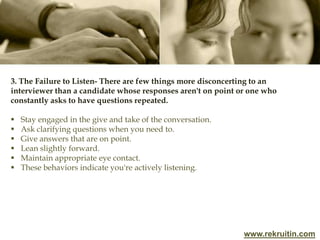www.rekruitin.com
3. The Failure to Listen- There are few things more disconcerting to an
interviewer than a candidate whose responses aren't on point or one who
constantly asks to have questions repeated.
 Stay engaged in the give and take of the conversation.
 Ask clarifying questions when you need to.
 Give answers that are on point.
 Lean slightly forward.
 Maintain appropriate eye contact.
 These behaviors indicate you're actively listening.
 