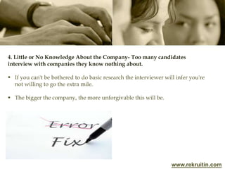 www.rekruitin.com
4. Little or No Knowledge About the Company- Too many candidates
interview with companies they know nothing about.
 If you can't be bothered to do basic research the interviewer will infer you're
not willing to go the extra mile.
 The bigger the company, the more unforgivable this will be.
 