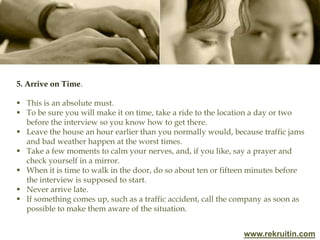 www.rekruitin.com
5. Arrive on Time.
 This is an absolute must.
 To be sure you will make it on time, take a ride to the location a day or two
before the interview so you know how to get there.
 Leave the house an hour earlier than you normally would, because traffic jams
and bad weather happen at the worst times.
 Take a few moments to calm your nerves, and, if you like, say a prayer and
check yourself in a mirror.
 When it is time to walk in the door, do so about ten or fifteen minutes before
the interview is supposed to start.
 Never arrive late.
 If something comes up, such as a traffic accident, call the company as soon as
possible to make them aware of the situation.
 