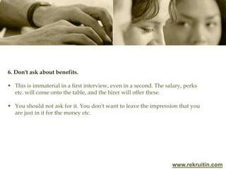 www.rekruitin.com
6. Don't ask about benefits.
 This is immaterial in a first interview, even in a second. The salary, perks
etc. will come onto the table, and the hirer will offer these.
 You should not ask for it. You don't want to leave the impression that you
are just in it for the money etc.
 