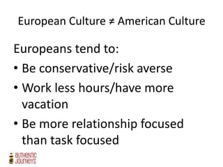 European Culture ≠ American Culture
Europeans tend to:
• Be conservative/risk averse
• Work less hours/have more
vacation
• Be more relationship focused
than task focused
 