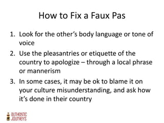 How to Fix a Faux Pas
1. Look for the other’s body language or tone of
voice
2. Use the pleasantries or etiquette of the
country to apologize – through a local phrase
or mannerism
3. In some cases, it may be ok to blame it on
your culture misunderstanding, and ask how
it’s done in their country
 