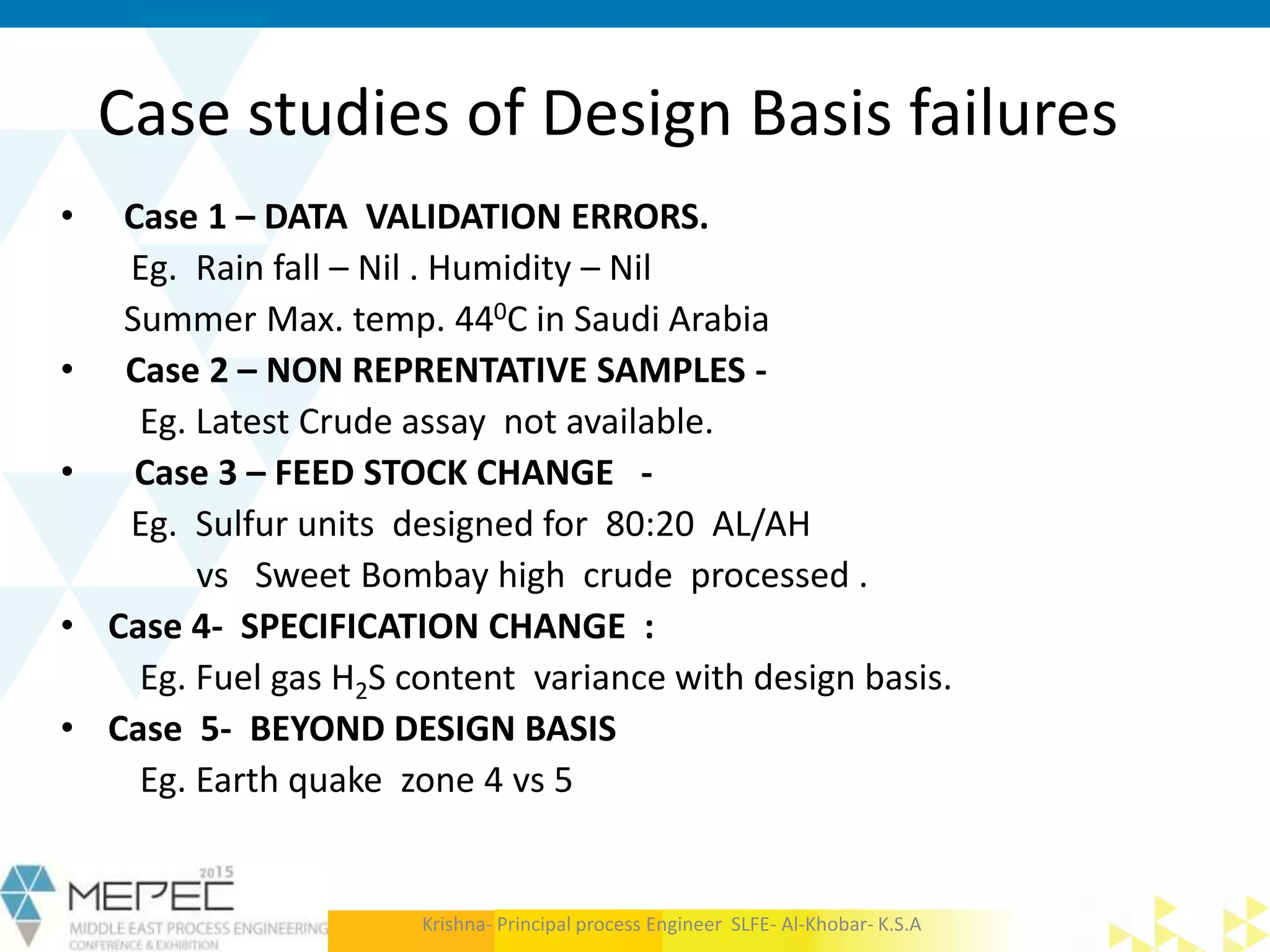 Case studies of Design Basis failures
• Case 1 – DATA VALIDATION ERRORS.
Eg. Rain fall – Nil . Humidity – Nil
Summer Max. temp. 440C in Saudi Arabia
• Case 2 – NON REPRENTATIVE SAMPLES -
Eg. Latest Crude assay not available.
• Case 3 – FEED STOCK CHANGE -
Eg. Sulfur units designed for 80:20 AL/AH
vs Sweet Bombay high crude processed .
• Case 4- SPECIFICATION CHANGE :
Eg. Fuel gas H2S content variance with design basis.
• Case 5- BEYOND DESIGN BASIS
Eg. Earth quake zone 4 vs 5
Krishna- Principal process Engineer SLFE- Al-Khobar- K.S.A
 