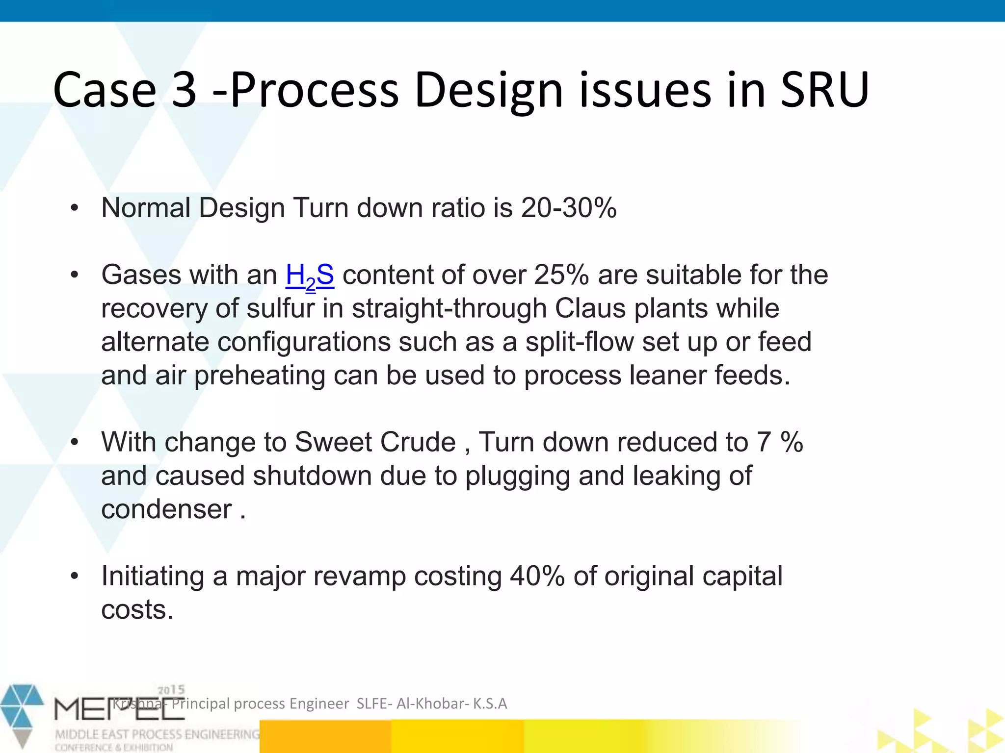Case 3 -Process Design issues in SRU
• Normal Design Turn down ratio is 20-30%
• Gases with an H2S content of over 25% are suitable for the
recovery of sulfur in straight-through Claus plants while
alternate configurations such as a split-flow set up or feed
and air preheating can be used to process leaner feeds.
• With change to Sweet Crude , Turn down reduced to 7 %
and caused shutdown due to plugging and leaking of
condenser .
• Initiating a major revamp costing 40% of original capital
costs.
Krishna- Principal process Engineer SLFE- Al-Khobar- K.S.A
 