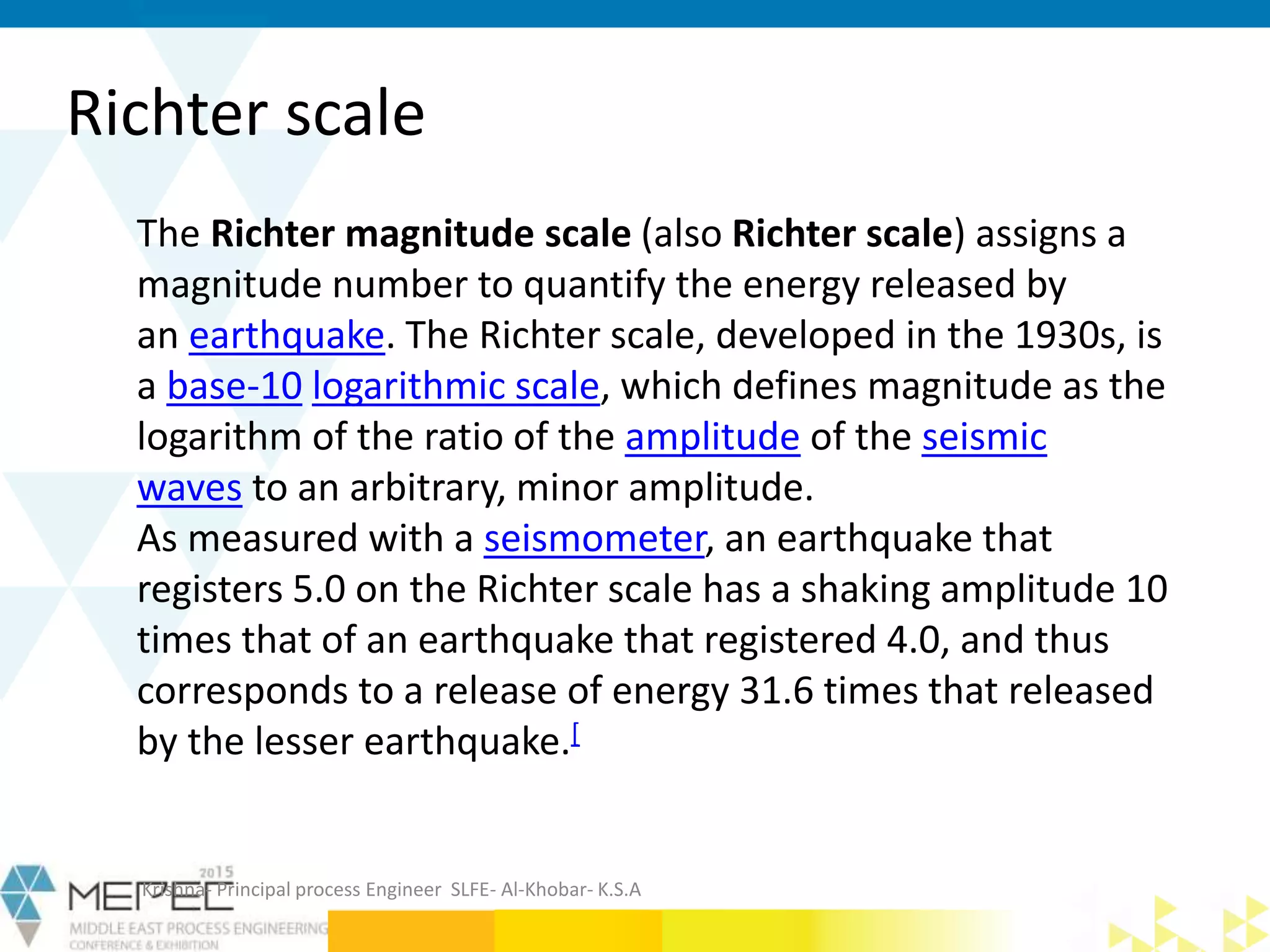 Richter scale
Krishna- Principal process Engineer SLFE- Al-Khobar- K.S.A
The Richter magnitude scale (also Richter scale) assigns a
magnitude number to quantify the energy released by
an earthquake. The Richter scale, developed in the 1930s, is
a base-10 logarithmic scale, which defines magnitude as the
logarithm of the ratio of the amplitude of the seismic
waves to an arbitrary, minor amplitude.
As measured with a seismometer, an earthquake that
registers 5.0 on the Richter scale has a shaking amplitude 10
times that of an earthquake that registered 4.0, and thus
corresponds to a release of energy 31.6 times that released
by the lesser earthquake.[
 