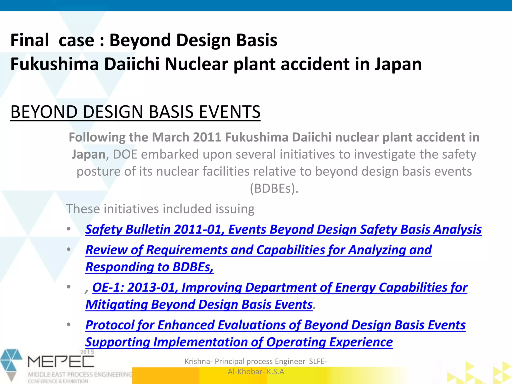 Following the March 2011 Fukushima Daiichi nuclear plant accident in
Japan, DOE embarked upon several initiatives to investigate the safety
posture of its nuclear facilities relative to beyond design basis events
(BDBEs).
These initiatives included issuing
• Safety Bulletin 2011-01, Events Beyond Design Safety Basis Analysis
• Review of Requirements and Capabilities for Analyzing and
Responding to BDBEs,
• , OE-1: 2013-01, Improving Department of Energy Capabilities for
Mitigating Beyond Design Basis Events.
• Protocol for Enhanced Evaluations of Beyond Design Basis Events
Supporting Implementation of Operating Experience
Final case : Beyond Design Basis
Fukushima Daiichi Nuclear plant accident in Japan
BEYOND DESIGN BASIS EVENTS
Krishna- Principal process Engineer SLFE-
Al-Khobar- K.S.A
 