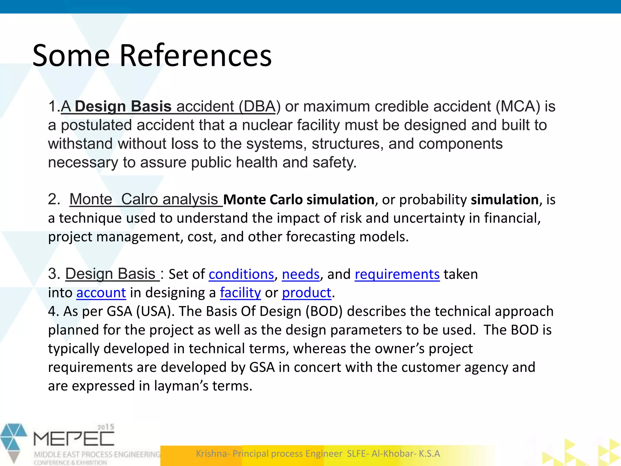 Some References
1.A Design Basis accident (DBA) or maximum credible accident (MCA) is
a postulated accident that a nuclear facility must be designed and built to
withstand without loss to the systems, structures, and components
necessary to assure public health and safety.
2. Monte Calro analysis Monte Carlo simulation, or probability simulation, is
a technique used to understand the impact of risk and uncertainty in financial,
project management, cost, and other forecasting models.
3. Design Basis : Set of conditions, needs, and requirements taken
into account in designing a facility or product.
4. As per GSA (USA). The Basis Of Design (BOD) describes the technical approach
planned for the project as well as the design parameters to be used. The BOD is
typically developed in technical terms, whereas the owner’s project
requirements are developed by GSA in concert with the customer agency and
are expressed in layman’s terms.
Krishna- Principal process Engineer SLFE- Al-Khobar- K.S.A
 