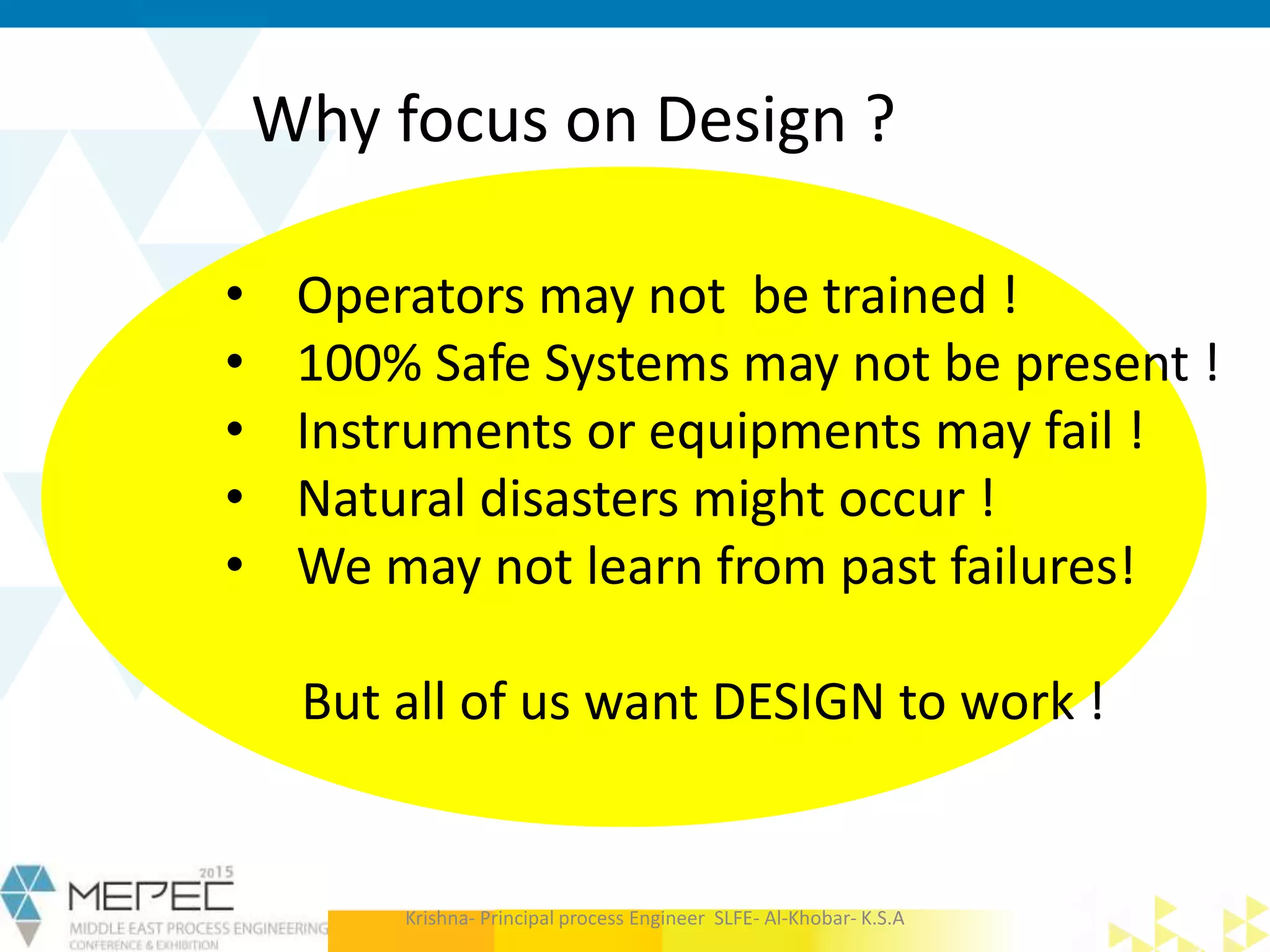 Why focus on Design ?
• Operators may not be trained !
• 100% Safe Systems may not be present !
• Instruments or equipments may fail !
• Natural disasters might occur !
• We may not learn from past failures!
But all of us want DESIGN to work !
Krishna- Principal process Engineer SLFE- Al-Khobar- K.S.A
 