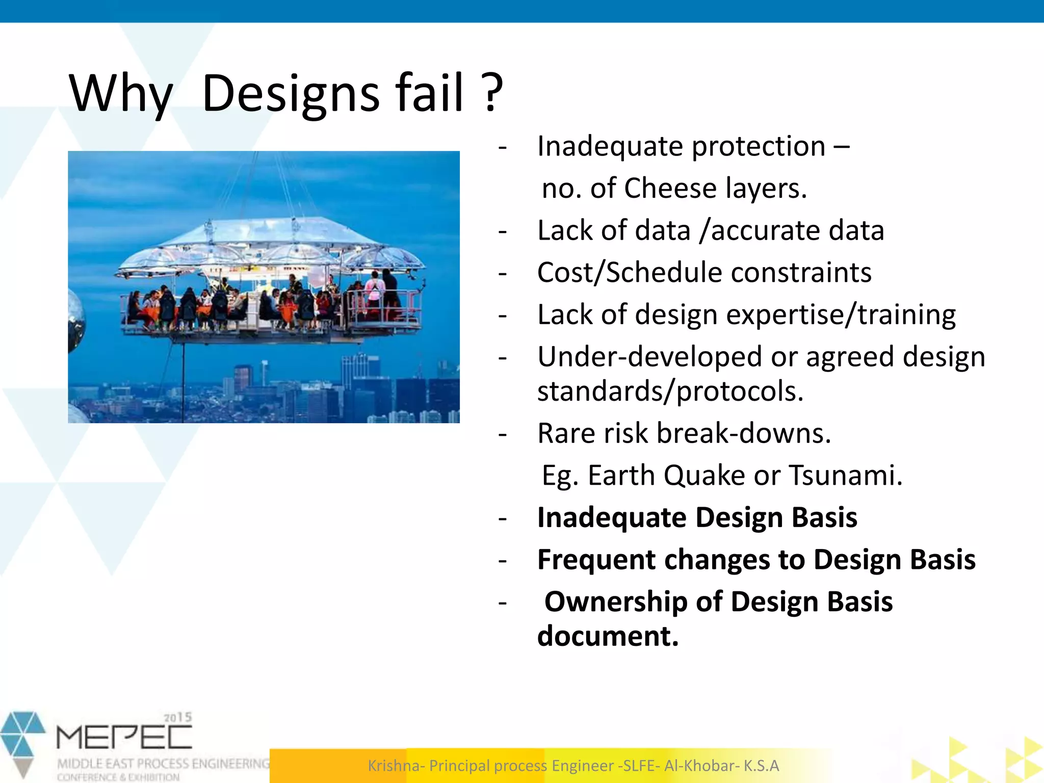 Why Designs fail ?
- Inadequate protection –
no. of Cheese layers.
- Lack of data /accurate data
- Cost/Schedule constraints
- Lack of design expertise/training
- Under-developed or agreed design
standards/protocols.
- Rare risk break-downs.
Eg. Earth Quake or Tsunami.
- Inadequate Design Basis
- Frequent changes to Design Basis
- Ownership of Design Basis
document.
Krishna- Principal process Engineer -SLFE- Al-Khobar- K.S.A
 