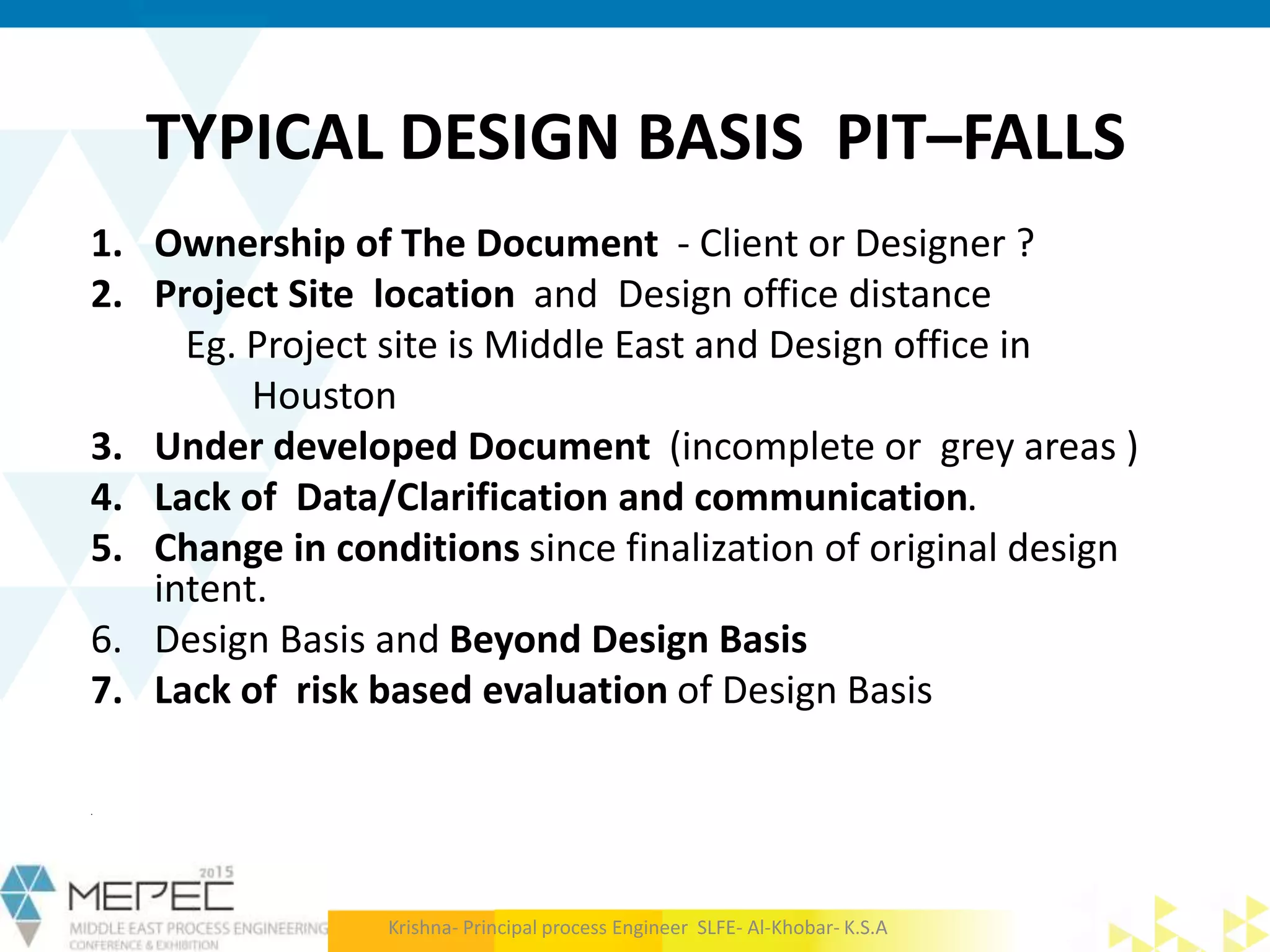 TYPICAL DESIGN BASIS PIT–FALLS
1. Ownership of The Document - Client or Designer ?
2. Project Site location and Design office distance
Eg. Project site is Middle East and Design office in
Houston
3. Under developed Document (incomplete or grey areas )
4. Lack of Data/Clarification and communication.
5. Change in conditions since finalization of original design
intent.
6. Design Basis and Beyond Design Basis
7. Lack of risk based evaluation of Design Basis
.
Krishna- Principal process Engineer SLFE- Al-Khobar- K.S.A
 