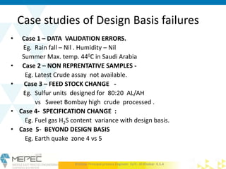 Case studies of Design Basis failures
• Case 1 – DATA VALIDATION ERRORS.
Eg. Rain fall – Nil . Humidity – Nil
Summer Max. temp. 440C in Saudi Arabia
• Case 2 – NON REPRENTATIVE SAMPLES -
Eg. Latest Crude assay not available.
• Case 3 – FEED STOCK CHANGE -
Eg. Sulfur units designed for 80:20 AL/AH
vs Sweet Bombay high crude processed .
• Case 4- SPECIFICATION CHANGE :
Eg. Fuel gas H2S content variance with design basis.
• Case 5- BEYOND DESIGN BASIS
Eg. Earth quake zone 4 vs 5
Krishna- Principal process Engineer SLFE- Al-Khobar- K.S.A
 
