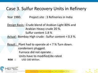 Case 3. Sulfur Recovery Units in Refinery
Year 1980. Project site : 3 Refineries in India
Design Basis : Crude blend of Arabian Light 80% and
Arabian Heavy crude 20 %.
Sulfur content 1.8 %
Actual : Bombay High crude : Sulfur content < 0.3 %.
Result : Plant had to operate at < 7 % Turn down.
condensers plugged.
Furnace did not operate .
Units have to modified/de-rated.
RISK : USD 100 Million.
Krishna- Principal process Engineer SLFE- Al-Khobar- K.S.A
 