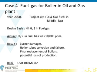 Case 4 -Fuel gas for Boiler in Oil and Gas
plant
Year 2000. Project site : Oil& Gas filed in
Middle East
Design Basis : Nil H2 S in Fuel gas
Actual : H2 S in Fuel Gas was 10,000 ppm.
Result : Burner damages.
Boiler tubes corrosion and failure.
Final replacement of Boilers.
potential loss of production.
RISK : USD 100 Million
Krishna- Principal process Engineer SLFE- Al-Khobar- K.S.A
 