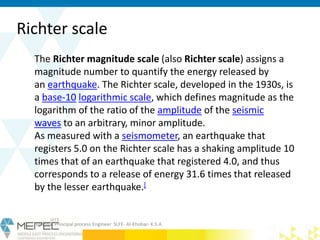 Richter scale
Krishna- Principal process Engineer SLFE- Al-Khobar- K.S.A
The Richter magnitude scale (also Richter scale) assigns a
magnitude number to quantify the energy released by
an earthquake. The Richter scale, developed in the 1930s, is
a base-10 logarithmic scale, which defines magnitude as the
logarithm of the ratio of the amplitude of the seismic
waves to an arbitrary, minor amplitude.
As measured with a seismometer, an earthquake that
registers 5.0 on the Richter scale has a shaking amplitude 10
times that of an earthquake that registered 4.0, and thus
corresponds to a release of energy 31.6 times that released
by the lesser earthquake.[
 