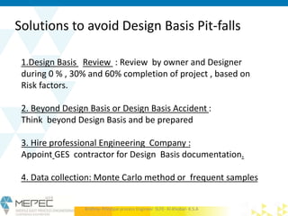 Solutions to avoid Design Basis Pit-falls
1.Design Basis Review : Review by owner and Designer
during 0 % , 30% and 60% completion of project , based on
Risk factors.
2. Beyond Design Basis or Design Basis Accident :
Think beyond Design Basis and be prepared
3. Hire professional Engineering Company :
Appoint GES contractor for Design Basis documentation.
4. Data collection: Monte Carlo method or frequent samples
Krishna- Principal process Engineer SLFE- Al-Khobar- K.S.A
 