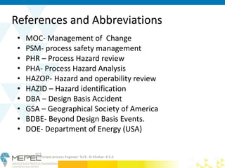 References and Abbreviations
• MOC- Management of Change
• PSM- process safety management
• PHR – Process Hazard review
• PHA- Process Hazard Analysis
• HAZOP- Hazard and operability review
• HAZID – Hazard identification
• DBA – Design Basis Accident
• GSA – Geographical Society of America
• BDBE- Beyond Design Basis Events.
• DOE- Department of Energy (USA)
Krishna- Principal process Engineer SLFE- Al-Khobar- K.S.A
 