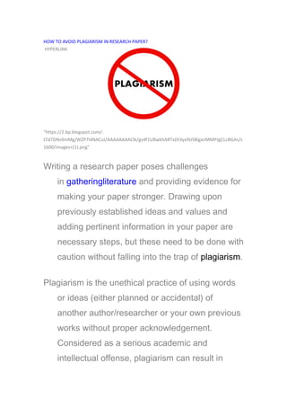 HOW TO AVOID PLAGIARISM IN RESEARCH PAPER?
HYPERLINK
"https://2.bp.blogspot.com/-
LTd7DNs9mMg/WZP7l4NACuI/AAAAAAAAClk/gv4f1U8wkhARTxDt3yx9IJSBlgxnMMPJgCLcBGAs/s
1600/images+(1).png"
Writing a research paper poses challenges
in gatheringliterature and providing evidence for
making your paper stronger. Drawing upon
previously established ideas and values and
adding pertinent information in your paper are
necessary steps, but these need to be done with
caution without falling into the trap of plagiarism.
Plagiarism is the unethical practice of using words
or ideas (either planned or accidental) of
another author/researcher or your own previous
works without proper acknowledgement.
Considered as a serious academic and
intellectual offense, plagiarism can result in
 