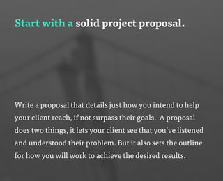 Start with a solid project proposal.
Write a proposal that details just how you intend to help
your client reach, if not surpass their goals. A proposal
does two things, it lets your client see that you’ve listened
and understood their problem. But it also sets the outline
for how you will work to achieve the desired results.
 