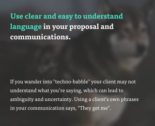 Use clear and easy to understand
language in your proposal and
communications.
If you wander into "techno-babble" your client may not
understand what you’re saying, which can lead to
ambiguity and uncertainty. Using a client’s own phrases
in your communication says, “They get me”.
 