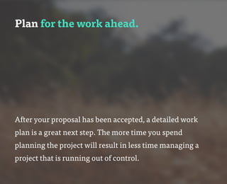 Plan for the work ahead.
After your proposal has been accepted, a detailed work
plan is a great next step. The more time you spend
planning the project will result in less time managing a
project that is running out of control.
 
