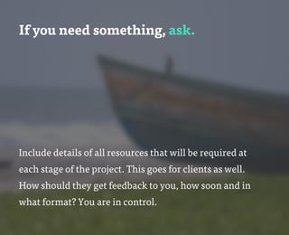 If you need something, ask.
Include details of all resources that will be required at
each stage of the project. This goes for clients as well.
How should they get feedback to you, how soon and in
what format? You are in control.
 