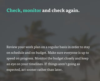 Check, monitor and check again.
Review your work plan on a regular basis in order to stay
on schedule and on budget. Make sure everyone is up to
speed on progress. Monitor the budget closely and keep
an eye on your timelines. If things aren’t going as
expected, act sooner rather than later.
 