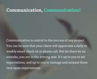 Communication, Communication!
Communication is central to the success of any project.
You can be sure that your client will appreciate a daily or
weekly email check-in or phone call. But let there be no
mistake, you are in the driving seat. It’s up to you to set
expectations, and up to you to manage and surpass those
very same expectations.
 