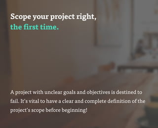 Scope your project right,
the first time.
A project with unclear goals and objectives is destined to
fail. It’s vital to have a clear and complete definition of the
project’s scope before beginning!
 
