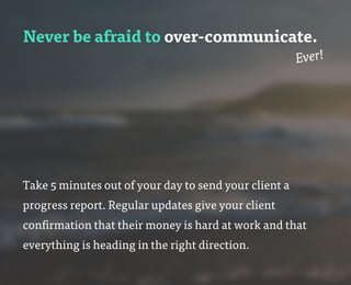 Never be afraid to over-communicate.
Ever!
Take 5 minutes out of your day to send your client a
progress report. Regular updates give your client
confirmation that their money is hard at work and that
everything is heading in the right direction.
 