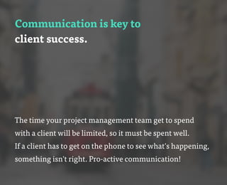 Communication is key to
client success.
The time your project management team get to spend
with a client will be limited, so it must be spent well.
If a client has to get on the phone to see what's happening,
something isn't right. Pro-active communication!
 