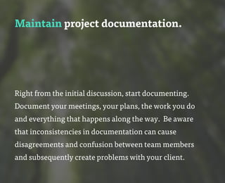 Maintain project documentation.
Right from the initial discussion, start documenting.
Document your meetings, your plans, the work you do
and everything that happens along the way. Be aware
that inconsistencies in documentation can cause
disagreements and confusion between team members
and subsequently create problems with your client.
 