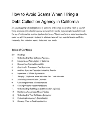 How to Avoid Scams When Hiring a
Debt Collection Agency in California
Are you struggling with debt collection in California and worried about falling victim to scams?
Hiring a reliable debt collection agency is crucial, but it can be challenging to navigate through
the sea of options while avoiding fraudulent schemes. This comprehensive guide is designed to
equip you with the necessary insights to safeguard yourself from potential scams and find a
trustworthy debt collection agency that meets your needs.
Table of Contents
Sr# Headings
1. Understanding Debt Collection Agencies
2. Licensing and Accreditation in California
3. Researching Agency Reputability
4. Checking for Transparent Fee Structures
5. Avoiding Agencies Promising Unrealistic Results
6. Importance of Written Agreements
7. Verifying Compliance with California's Debt Collection Laws
8. Assessing Communication Channels
9. Consulting Reviews and Testimonials
10. Seeking Personal Recommendations
11. Understanding Red Flags in Debt Collection Agencies
12. Maintaining Awareness of Scam Tactics
13. Understanding Your Rights as a Consumer
14. Evaluating the Agency's Specialization
15. Knowing When to Seek Legal Advice
 