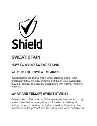 SWEAT STAIN
HOW TO AVOID SWEAT STAINS
WHY DO I GET SWEAT STAINS?
Sweat itself is clear, but when sweat patches get on your
clothes and dry, the salt, proteins and oils in your sweat may
leave a residue. This usually disappears with normal machine
washing.
WHAT ARE YELLOW SWEAT STAINS?
Sweat stain problems occur if the sweat patches are left to dry
and not washed for a long time, or if there’s a build-up of
antiperspirant or deodorant product mixed in. Over time, the
aluminium in the product and the salt in your sweat combine to
 