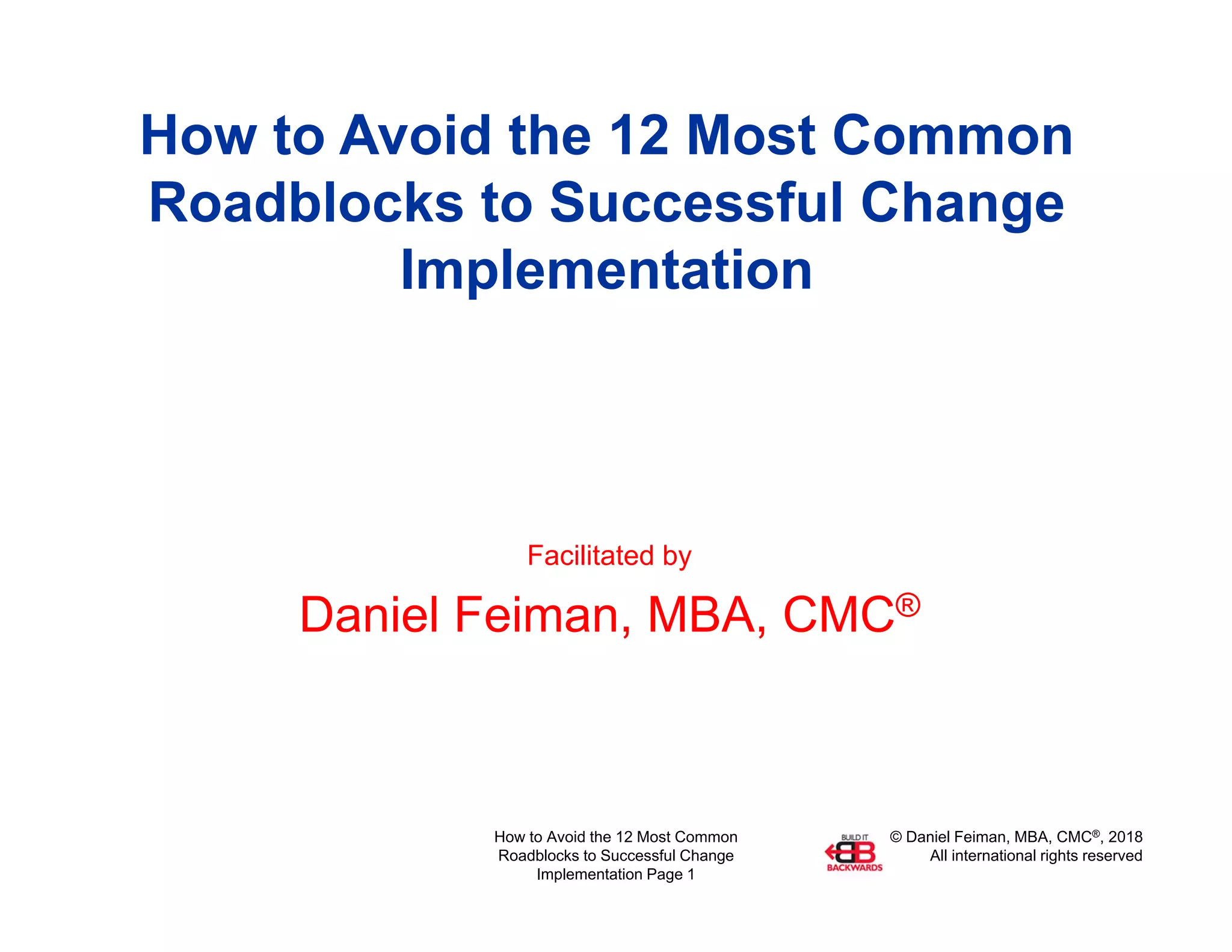 © Daniel Feiman, MBA, CMC®, 2018
All international rights reserved
How to Avoid the 12 Most Common
Roadblocks to Successful Change
Implementation Page 1
How to Avoid the 12 Most Common
Roadblocks to Successful Change
Implementation
Facilitated by
Daniel Feiman, MBA, CMC®
 