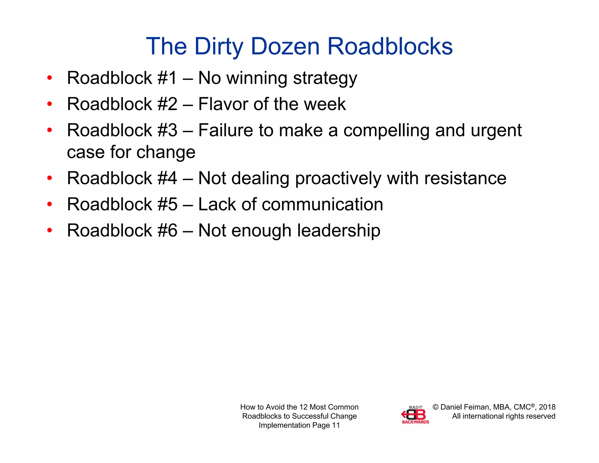 © Daniel Feiman, MBA, CMC®, 2018
All international rights reserved
How to Avoid the 12 Most Common
Roadblocks to Successful Change
Implementation Page 11
The Dirty Dozen Roadblocks
• Roadblock #1 – No winning strategy
• Roadblock #2 – Flavor of the week
• Roadblock #3 – Failure to make a compelling and urgent
case for change
• Roadblock #4 – Not dealing proactively with resistance
• Roadblock #5 – Lack of communication
• Roadblock #6 – Not enough leadership
 