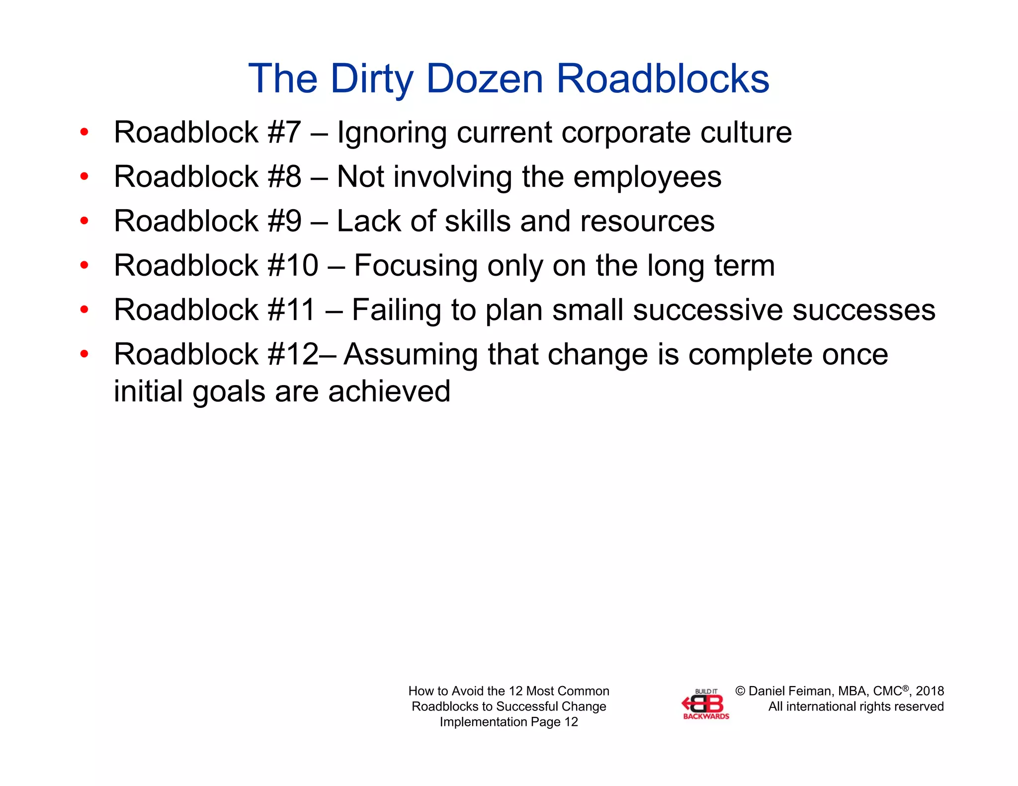 © Daniel Feiman, MBA, CMC®, 2018
All international rights reserved
How to Avoid the 12 Most Common
Roadblocks to Successful Change
Implementation Page 12
The Dirty Dozen Roadblocks
• Roadblock #7 – Ignoring current corporate culture
• Roadblock #8 – Not involving the employees
• Roadblock #9 – Lack of skills and resources
• Roadblock #10 – Focusing only on the long term
• Roadblock #11 – Failing to plan small successive successes
• Roadblock #12– Assuming that change is complete once
initial goals are achieved
 