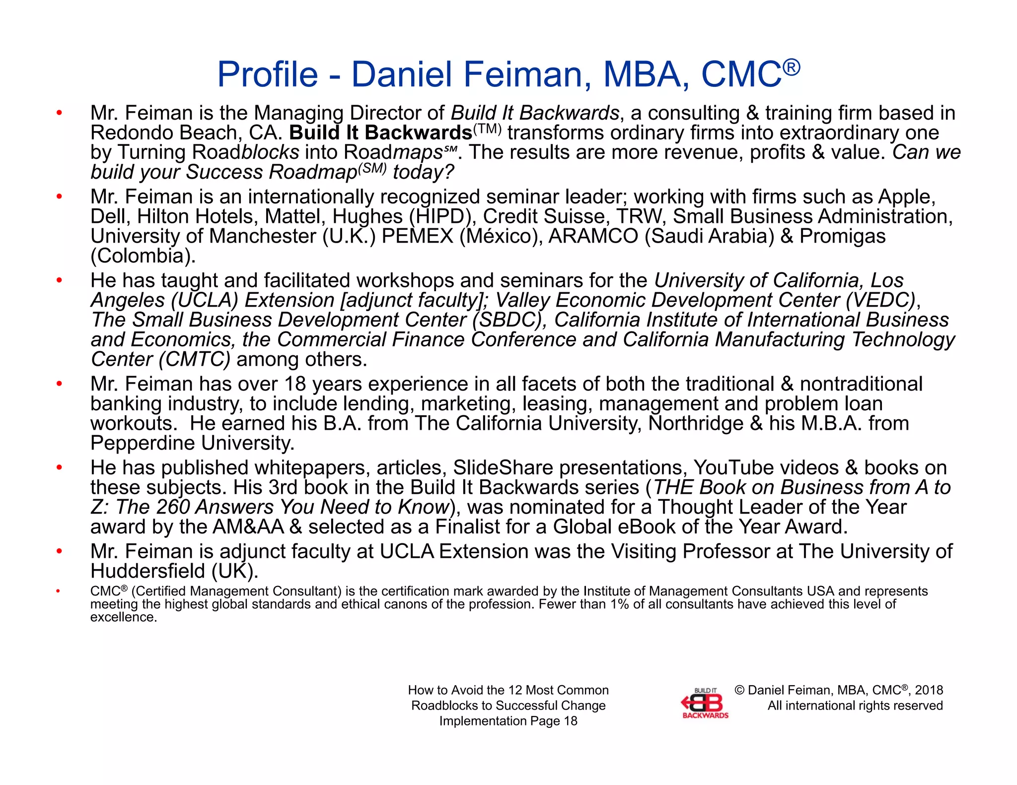 © Daniel Feiman, MBA, CMC®, 2018
All international rights reserved
How to Avoid the 12 Most Common
Roadblocks to Successful Change
Implementation Page 18
Profile - Daniel Feiman, MBA, CMC®
• Mr. Feiman is the Managing Director of Build It Backwards, a consulting & training firm based in
Redondo Beach, CA. Build It Backwards(TM) transforms ordinary firms into extraordinary one
by Turning Roadblocks into Roadmaps℠. The results are more revenue, profits & value. Can we
build your Success Roadmap(SM) today?
• Mr. Feiman is an internationally recognized seminar leader; working with firms such as Apple,
Dell, Hilton Hotels, Mattel, Hughes (HIPD), Credit Suisse, TRW, Small Business Administration,
University of Manchester (U.K.) PEMEX (México), ARAMCO (Saudi Arabia) & Promigas
(Colombia).
• He has taught and facilitated workshops and seminars for the University of California, Los
Angeles (UCLA) Extension [adjunct faculty]; Valley Economic Development Center (VEDC),
The Small Business Development Center (SBDC), California Institute of International Business
and Economics, the Commercial Finance Conference and California Manufacturing Technology
Center (CMTC) among others.
• Mr. Feiman has over 18 years experience in all facets of both the traditional & nontraditional
banking industry, to include lending, marketing, leasing, management and problem loan
workouts. He earned his B.A. from The California University, Northridge & his M.B.A. from
Pepperdine University.
• He has published whitepapers, articles, SlideShare presentations, YouTube videos & books on
these subjects. His 3rd book in the Build It Backwards series (THE Book on Business from A to
Z: The 260 Answers You Need to Know), was nominated for a Thought Leader of the Year
award by the AM&AA & selected as a Finalist for a Global eBook of the Year Award.
• Mr. Feiman is adjunct faculty at UCLA Extension was the Visiting Professor at The University of
Huddersfield (UK).
• CMC® (Certified Management Consultant) is the certification mark awarded by the Institute of Management Consultants USA and represents
meeting the highest global standards and ethical canons of the profession. Fewer than 1% of all consultants have achieved this level of
excellence.
 