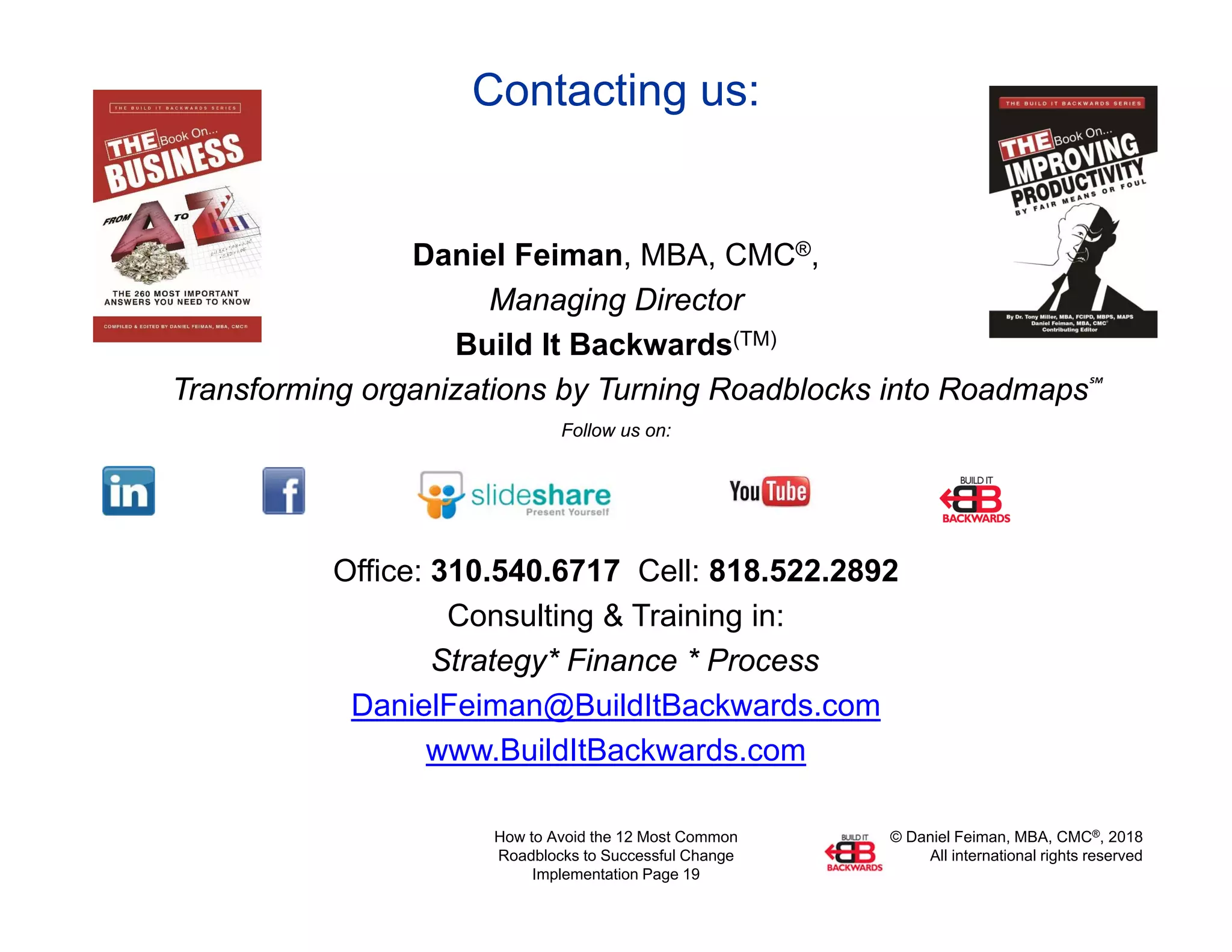 © Daniel Feiman, MBA, CMC®, 2018
All international rights reserved
How to Avoid the 12 Most Common
Roadblocks to Successful Change
Implementation Page 19
Contacting us:
Daniel Feiman, MBA, CMC®,
Managing Director
Build It Backwards(TM)
Transforming organizations by Turning Roadblocks into Roadmaps℠
Follow us on:
Office: 310.540.6717 Cell: 818.522.2892
Consulting & Training in:
Strategy* Finance * Process
DanielFeiman@BuildItBackwards.com
www.BuildItBackwards.com
 