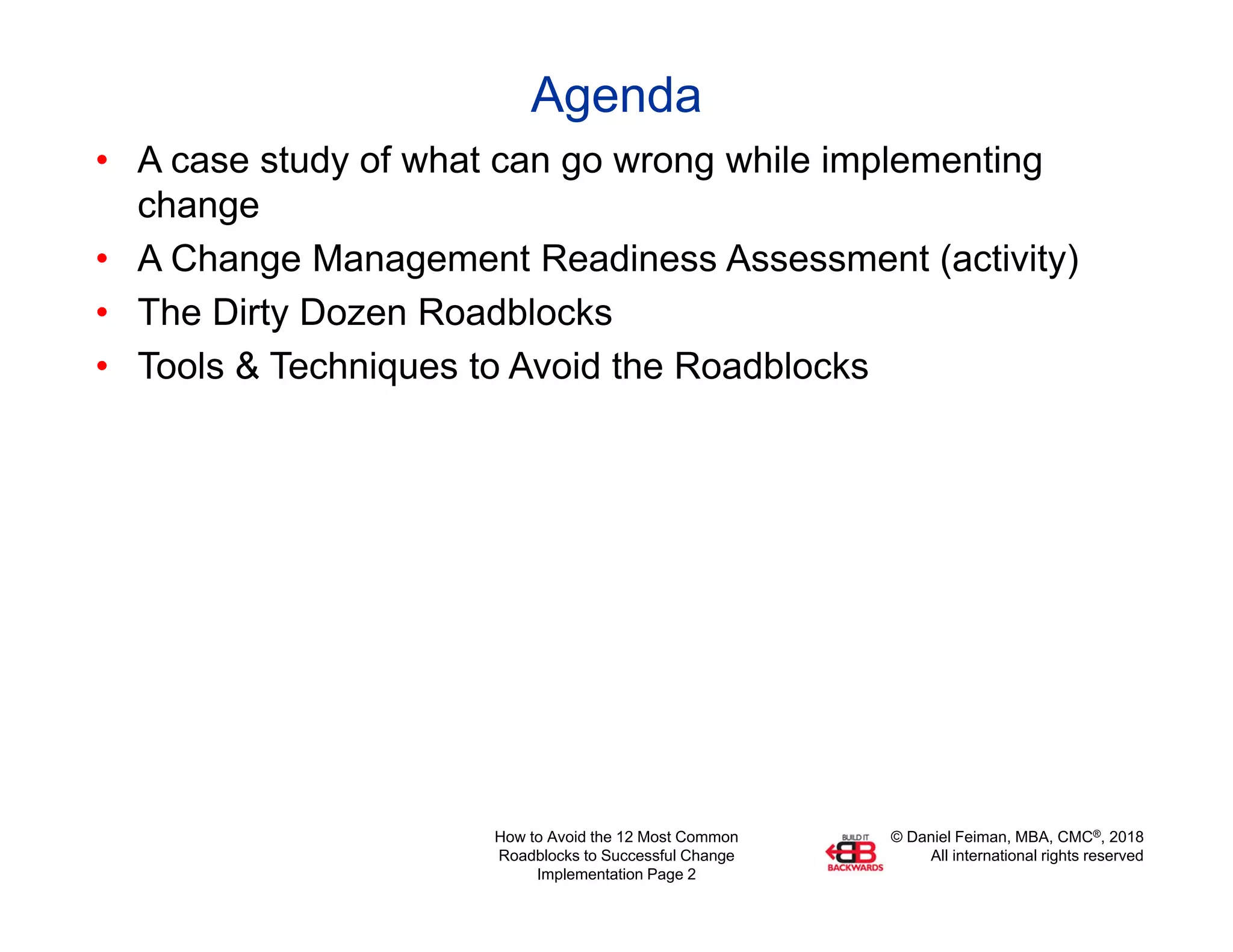 © Daniel Feiman, MBA, CMC®, 2018
All international rights reserved
How to Avoid the 12 Most Common
Roadblocks to Successful Change
Implementation Page 2
Agenda
• A case study of what can go wrong while implementing
change
• A Change Management Readiness Assessment (activity)
• The Dirty Dozen Roadblocks
• Tools & Techniques to Avoid the Roadblocks
 