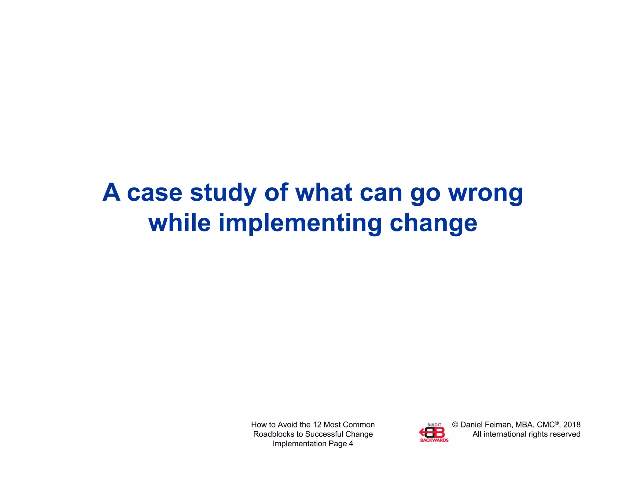 © Daniel Feiman, MBA, CMC®, 2018
All international rights reserved
How to Avoid the 12 Most Common
Roadblocks to Successful Change
Implementation Page 4
A case study of what can go wrong
while implementing change
 