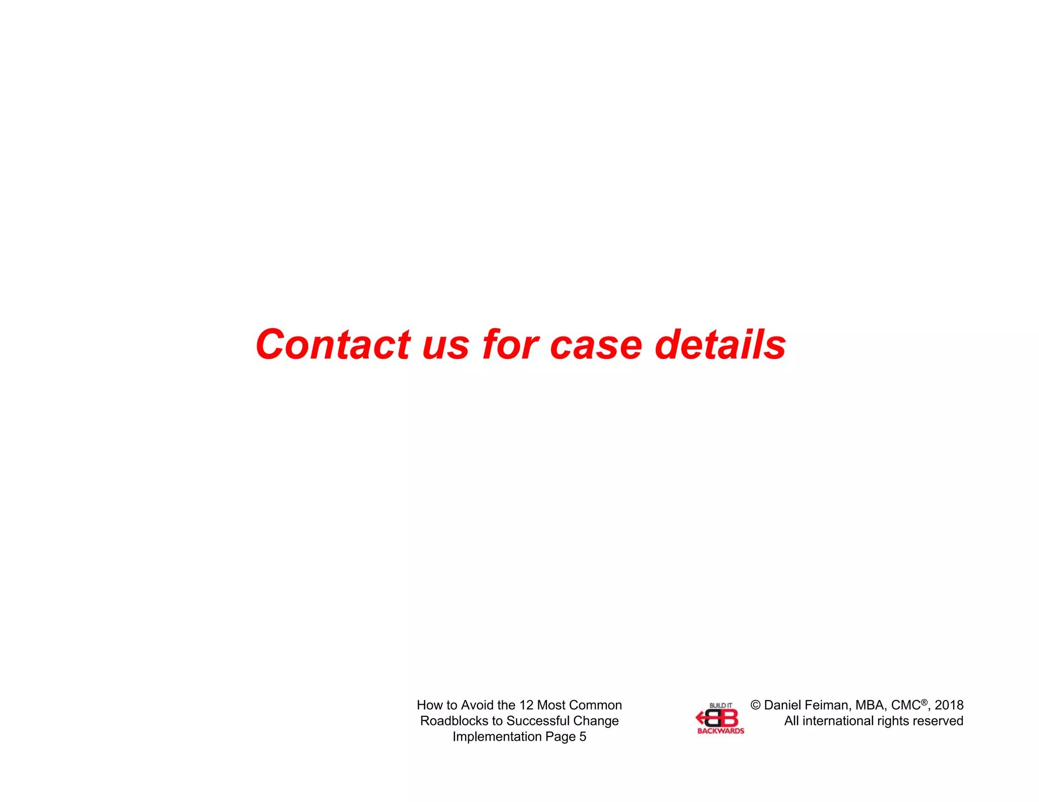 © Daniel Feiman, MBA, CMC®, 2018
All international rights reserved
How to Avoid the 12 Most Common
Roadblocks to Successful Change
Implementation Page 5
Contact us for case details
 