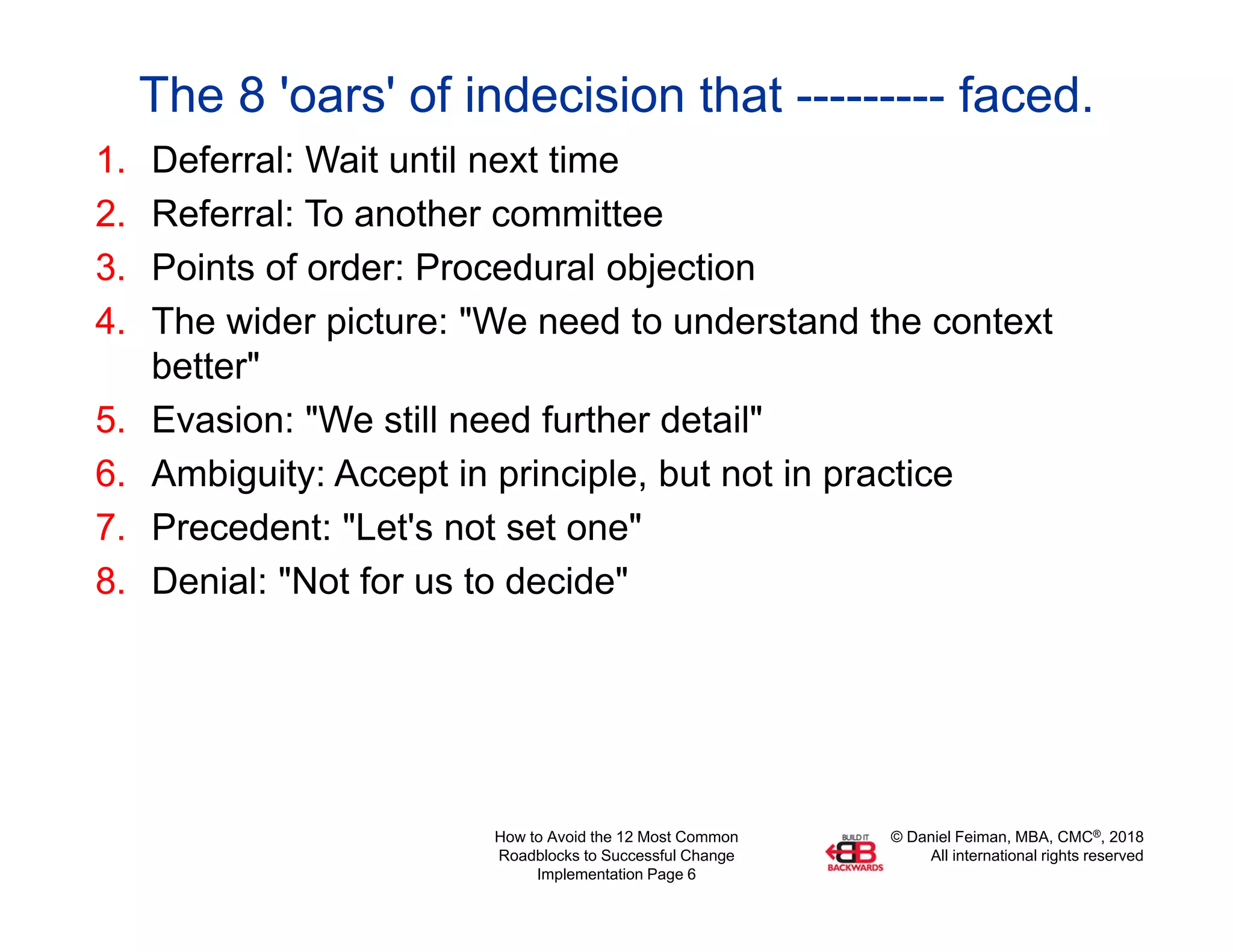 © Daniel Feiman, MBA, CMC®, 2018
All international rights reserved
How to Avoid the 12 Most Common
Roadblocks to Successful Change
Implementation Page 6
The 8 'oars' of indecision that --------- faced.
1. Deferral: Wait until next time
2. Referral: To another committee
3. Points of order: Procedural objection
4. The wider picture: "We need to understand the context
better"
5. Evasion: "We still need further detail"
6. Ambiguity: Accept in principle, but not in practice
7. Precedent: "Let's not set one"
8. Denial: "Not for us to decide"
 