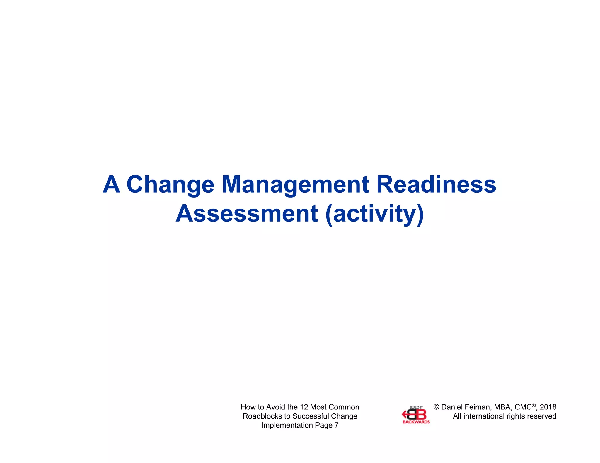 © Daniel Feiman, MBA, CMC®, 2018
All international rights reserved
How to Avoid the 12 Most Common
Roadblocks to Successful Change
Implementation Page 7
A Change Management Readiness
Assessment (activity)
 