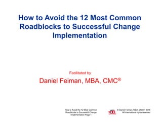 © Daniel Feiman, MBA, CMC®, 2018
All international rights reserved
How to Avoid the 12 Most Common
Roadblocks to Successful Change
Implementation Page 1
How to Avoid the 12 Most Common
Roadblocks to Successful Change
Implementation
Facilitated by
Daniel Feiman, MBA, CMC®
 